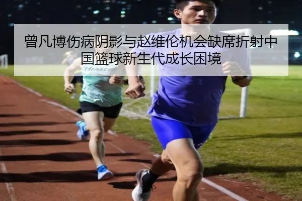 曾凡博伤病阴影与赵维伦机会缺席折射中国篮球新生代成长困境