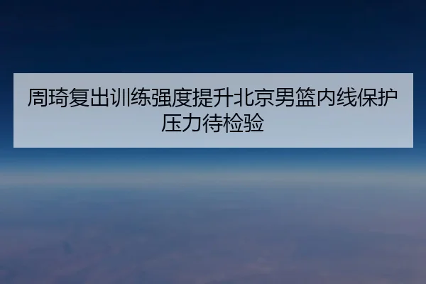 周琦复出训练强度提升北京男篮内线保护压力待检验